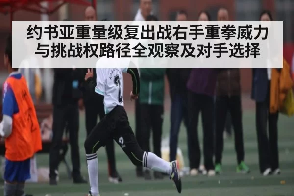 约书亚重量级复出战右手重拳威力与挑战权路径全观察及对手选择